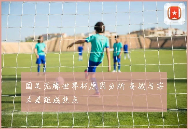 国足无缘世界杯原因分析 备战与实力差距成焦点