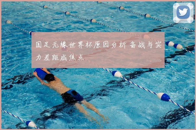 国足无缘世界杯原因分析 备战与实力差距成焦点
