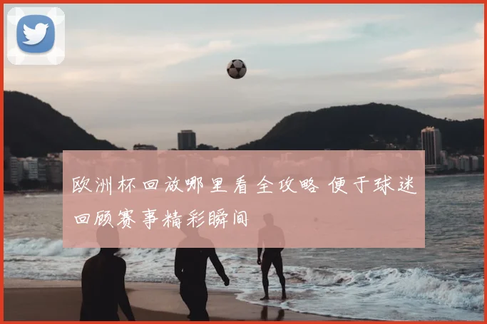 欧洲杯回放哪里看全攻略 便于球迷回顾赛事精彩瞬间