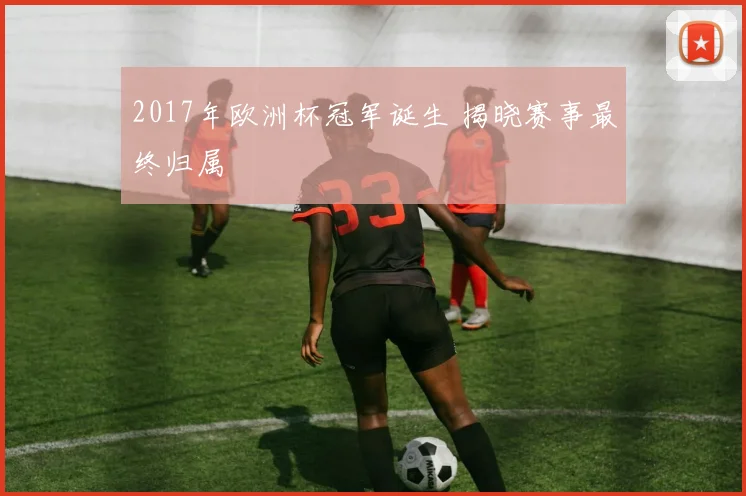 2017年欧洲杯冠军诞生 揭晓赛事最终归属